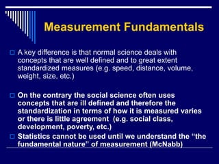 Measurement Fundamentals
 A key difference is that normal science deals with
concepts that are well defined and to great extent
standardized measures (e.g. speed, distance, volume,
weight, size, etc.)
 On the contrary the social science often uses
concepts that are ill defined and therefore the
standardization in terms of how it is measured varies
or there is little agreement (e.g. social class,
development, poverty, etc.)
 Statistics cannot be used until we understand the “the
fundamental nature” of measurement (McNabb)
 
