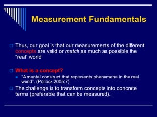 Measurement Fundamentals
 Thus, our goal is that our measurements of the different
concepts are valid or match as much as possible the
“real” world
 What is a concept?
 “A mental construct that represents phenomena in the real
world”. (Pollock 2005:7)
 The challenge is to transform concepts into concrete
terms (preferable that can be measured).
 
