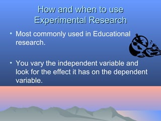 How and when to useHow and when to use
Experimental ResearchExperimental Research
• Most commonly used in Educational
research.
• You vary the independent variable and
look for the effect it has on the dependent
variable.
 