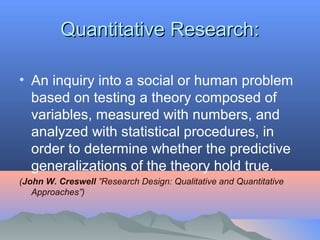 Quantitative Research:Quantitative Research:
• An inquiry into a social or human problem
based on testing a theory composed of
variables, measured with numbers, and
analyzed with statistical procedures, in
order to determine whether the predictive
generalizations of the theory hold true.
(John W. Creswell ”Research Design: Qualitative and Quantitative 
Approaches”)
 