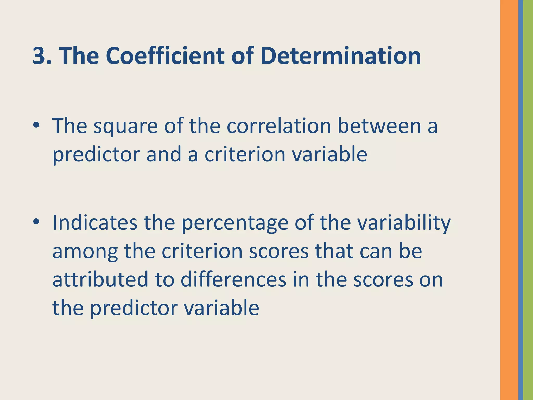3. The Coefficient of Determination
• The square of the correlation between a
predictor and a criterion variable
• Indicates the percentage of the variability
among the criterion scores that can be
attributed to differences in the scores on
the predictor variable
 