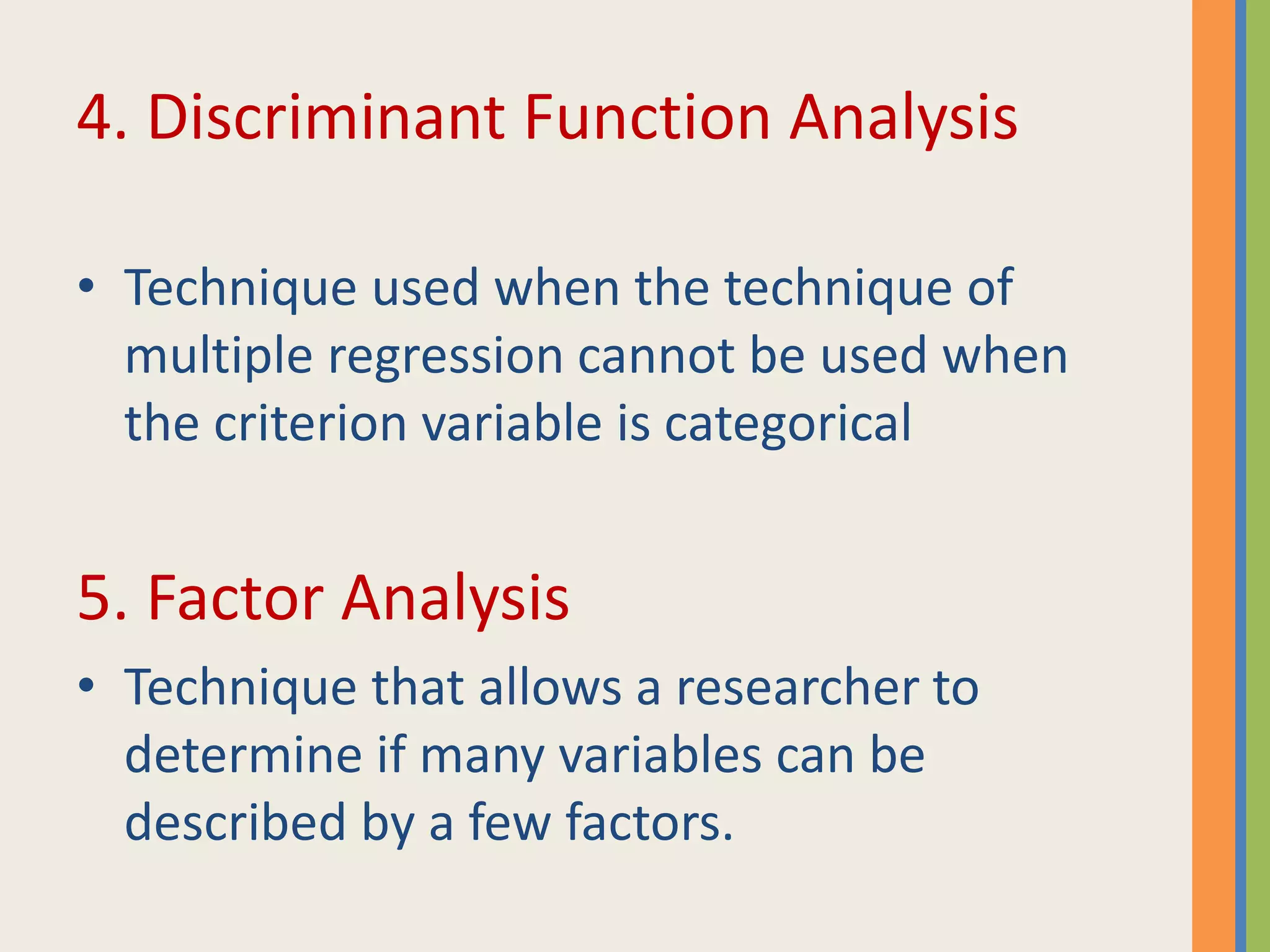 4. Discriminant Function Analysis
• Technique used when the technique of
multiple regression cannot be used when
the criterion variable is categorical
5. Factor Analysis
• Technique that allows a researcher to
determine if many variables can be
described by a few factors.
 