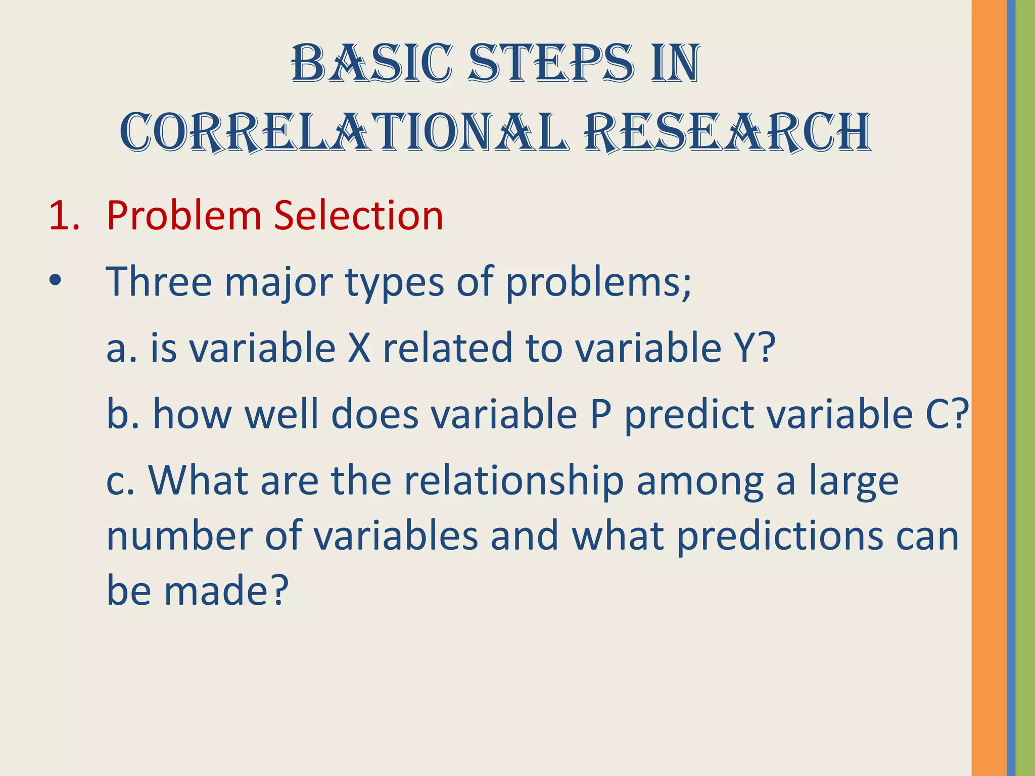 BASIC STEPS IN
CORRELATIONAL RESEARCH
1. Problem Selection
• Three major types of problems;
a. is variable X related to variable Y?
b. how well does variable P predict variable C?
c. What are the relationship among a large
number of variables and what predictions can
be made?
 