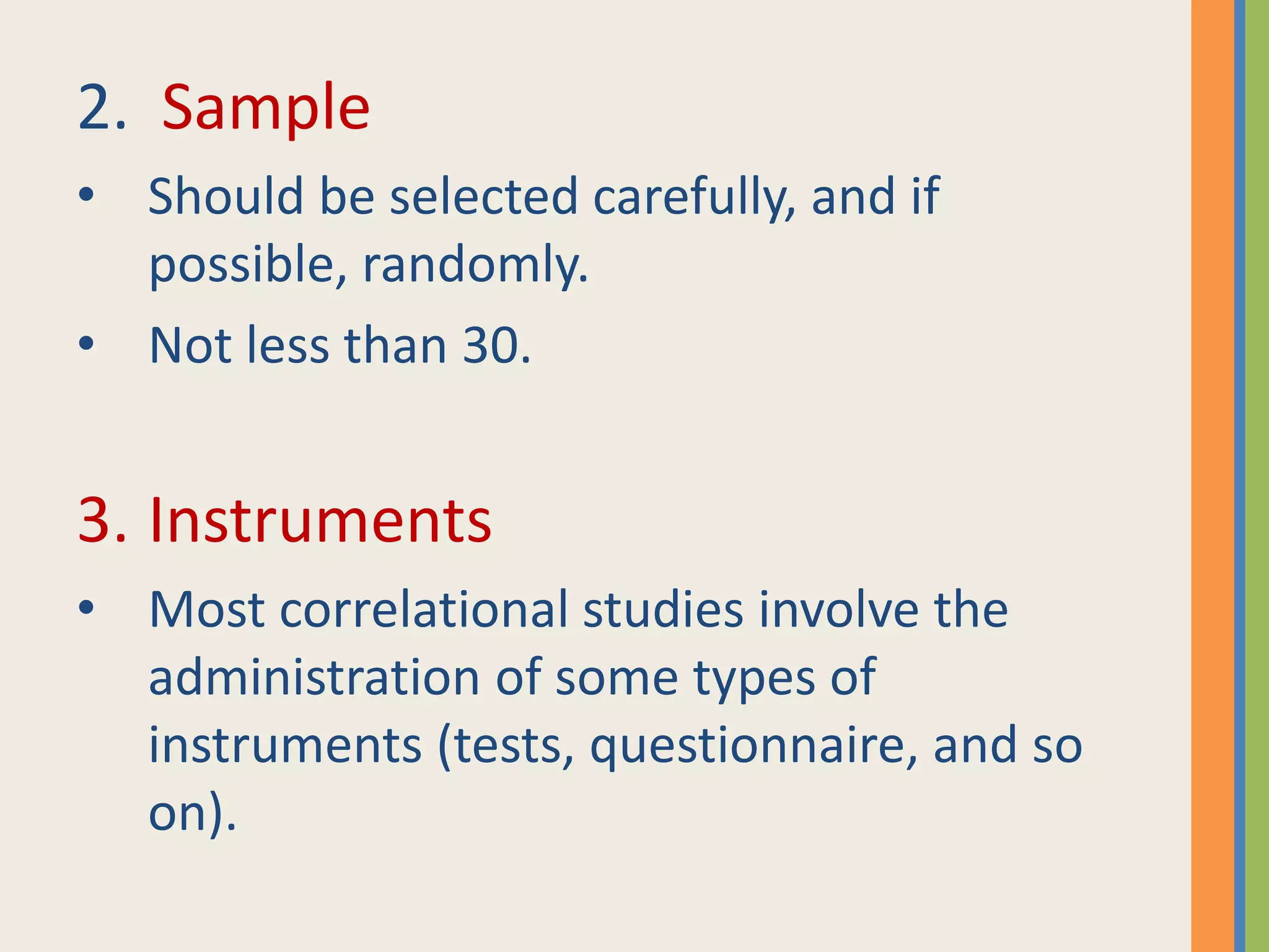 2. Sample
• Should be selected carefully, and if
possible, randomly.
• Not less than 30.
3. Instruments
• Most correlational studies involve the
administration of some types of
instruments (tests, questionnaire, and so
on).
 