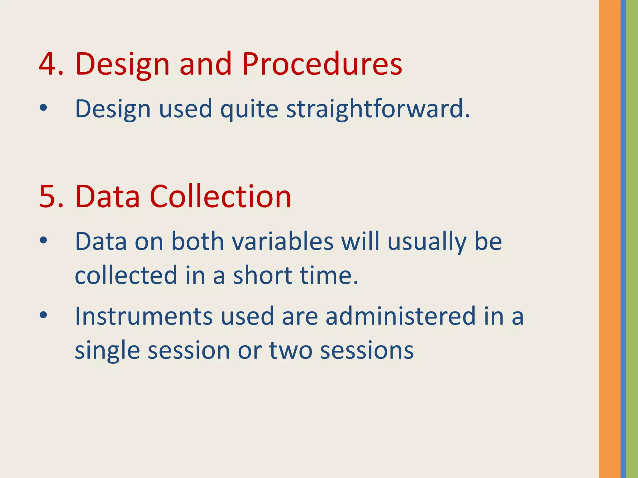 4. Design and Procedures
• Design used quite straightforward.
5. Data Collection
• Data on both variables will usually be
collected in a short time.
• Instruments used are administered in a
single session or two sessions
 