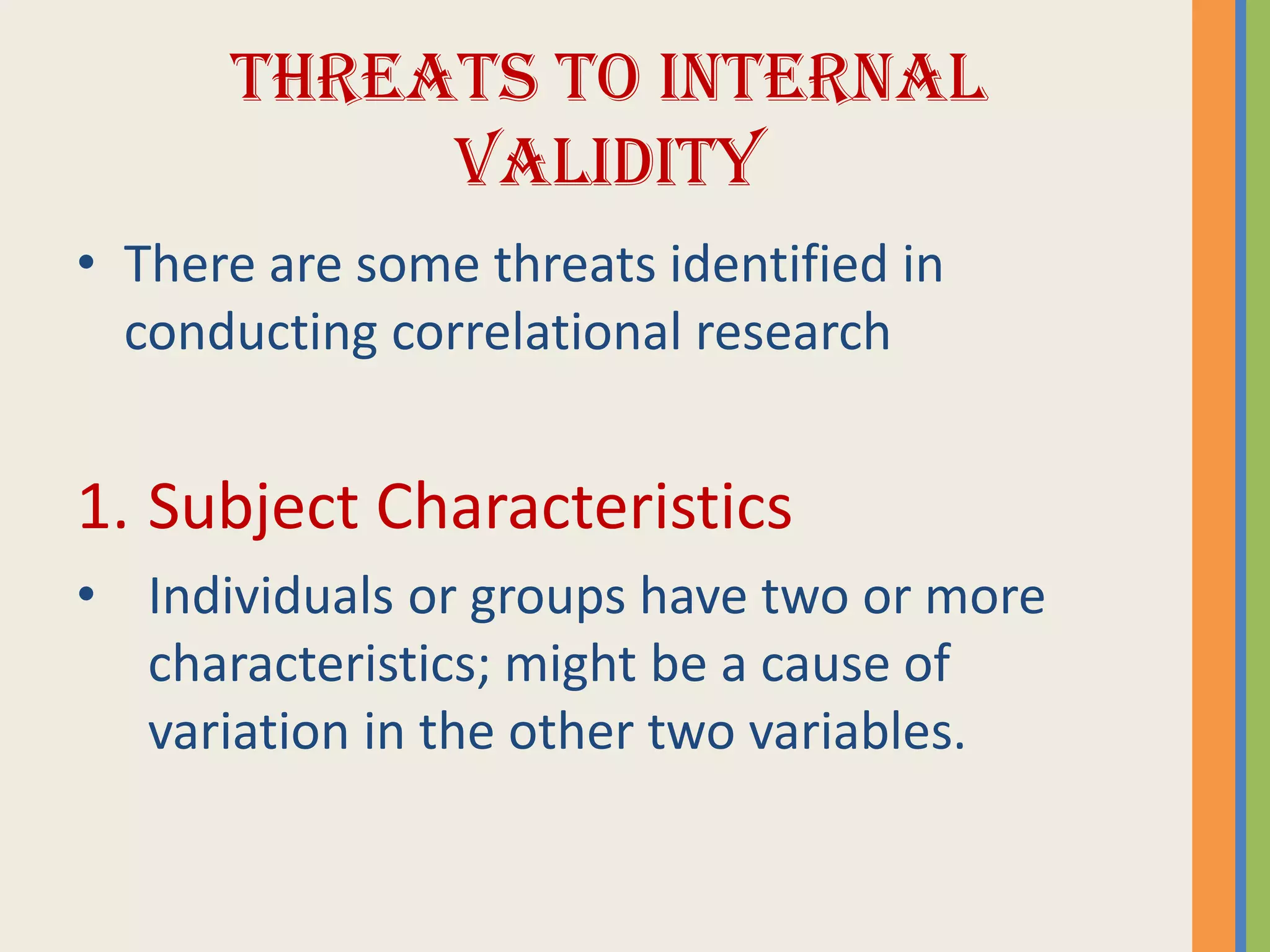 THREATS TO INTERNAL
VALIDITY
• There are some threats identified in
conducting correlational research
1. Subject Characteristics
• Individuals or groups have two or more
characteristics; might be a cause of
variation in the other two variables.
 