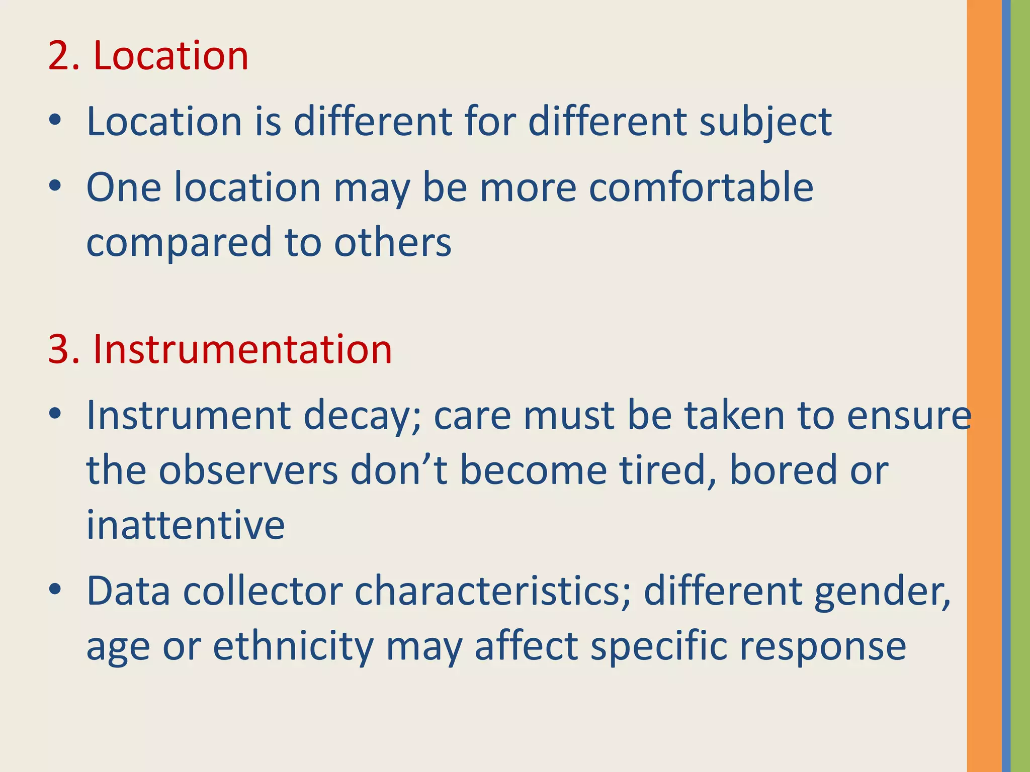 2. Location
• Location is different for different subject
• One location may be more comfortable
compared to others
3. Instrumentation
• Instrument decay; care must be taken to ensure
the observers don’t become tired, bored or
inattentive
• Data collector characteristics; different gender,
age or ethnicity may affect specific response
 