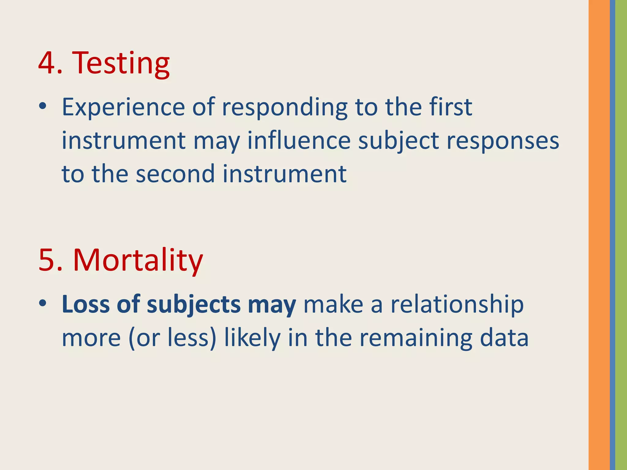 4. Testing
• Experience of responding to the first
instrument may influence subject responses
to the second instrument
5. Mortality
• Loss of subjects may make a relationship
more (or less) likely in the remaining data
 