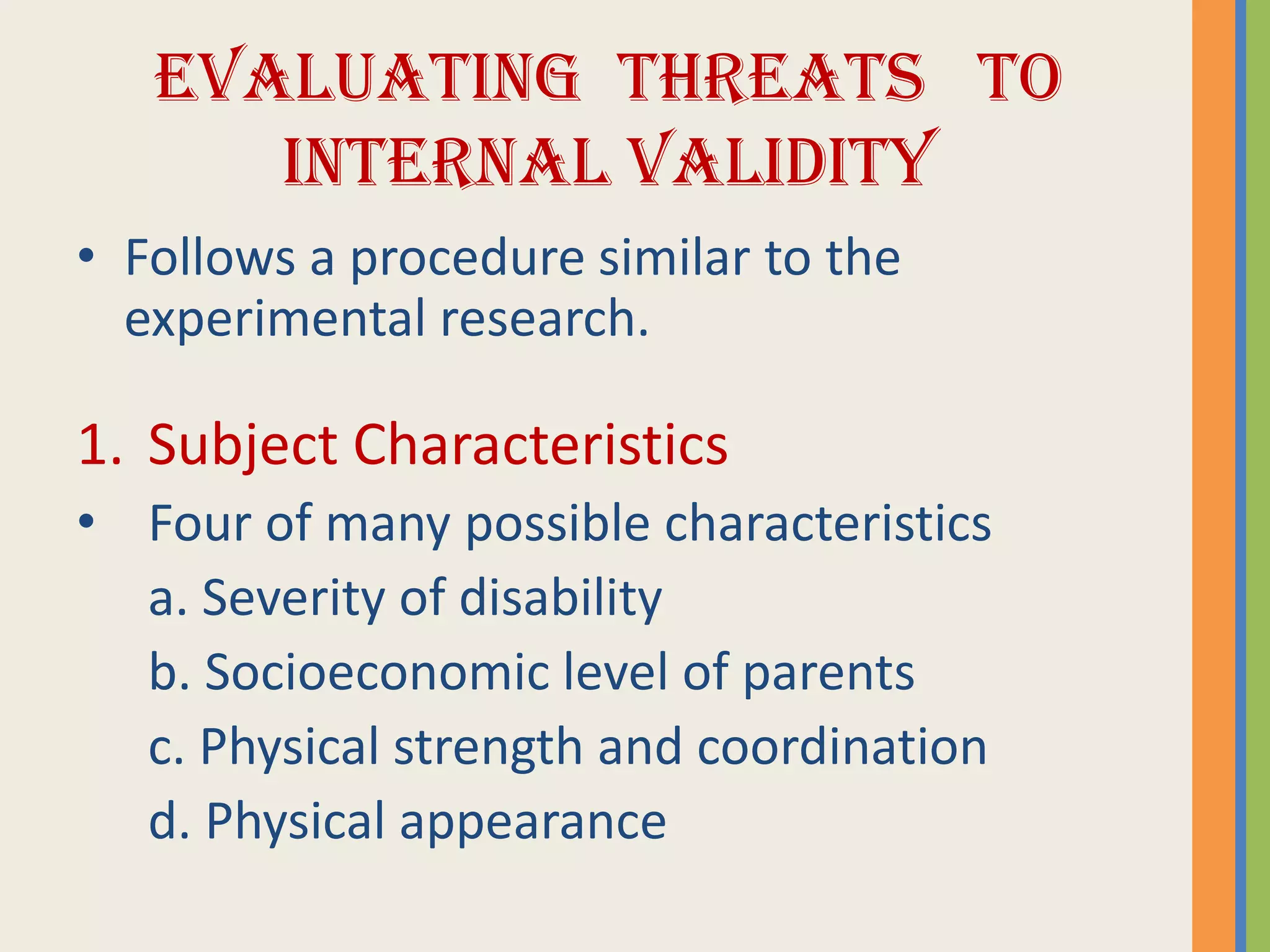 EVALUATING THREATS TO
INTERNAL VALIDITY
• Follows a procedure similar to the
experimental research.
1. Subject Characteristics
• Four of many possible characteristics
a. Severity of disability
b. Socioeconomic level of parents
c. Physical strength and coordination
d. Physical appearance
 