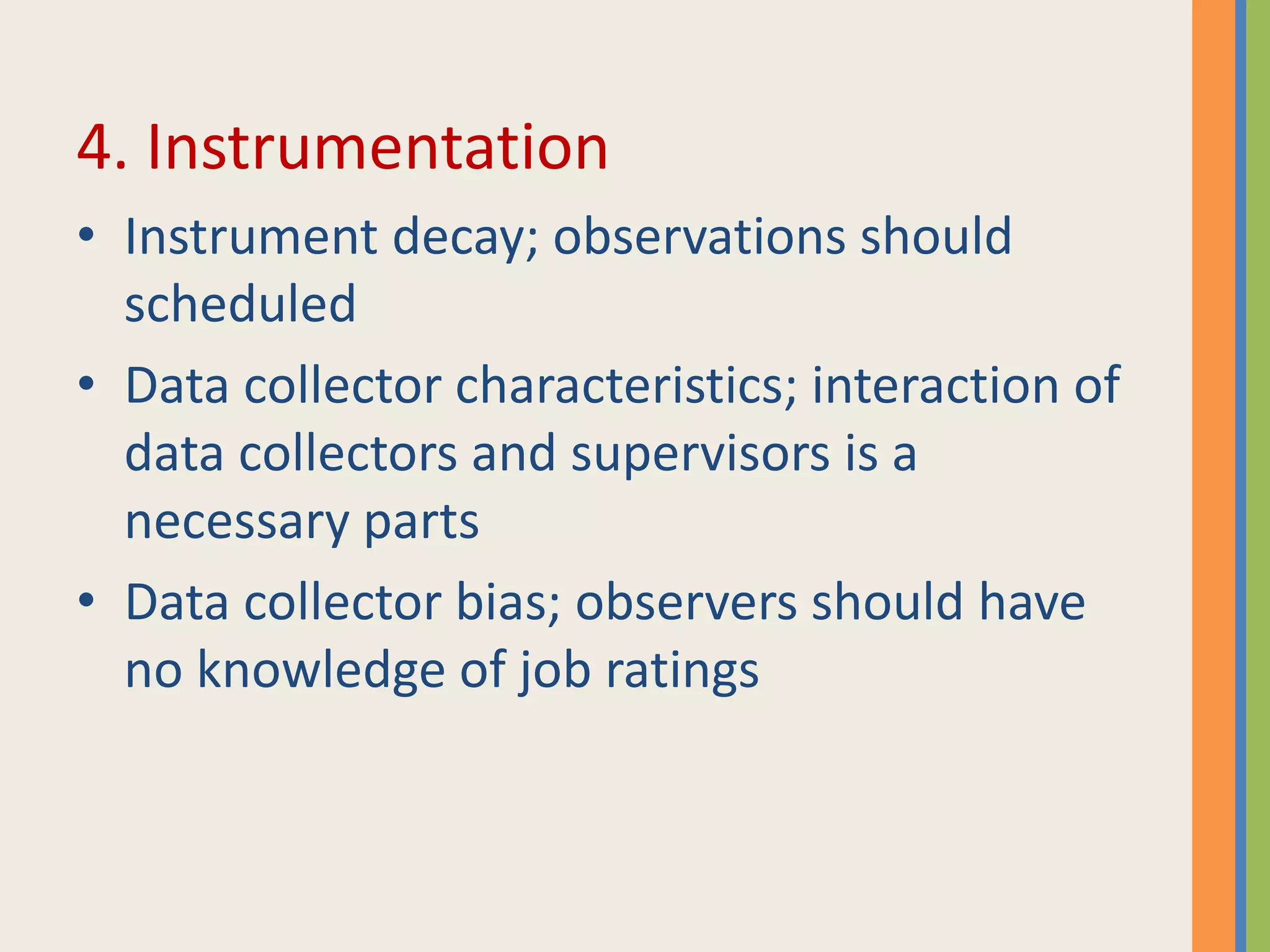 4. Instrumentation
• Instrument decay; observations should
scheduled
• Data collector characteristics; interaction of
data collectors and supervisors is a
necessary parts
• Data collector bias; observers should have
no knowledge of job ratings
 