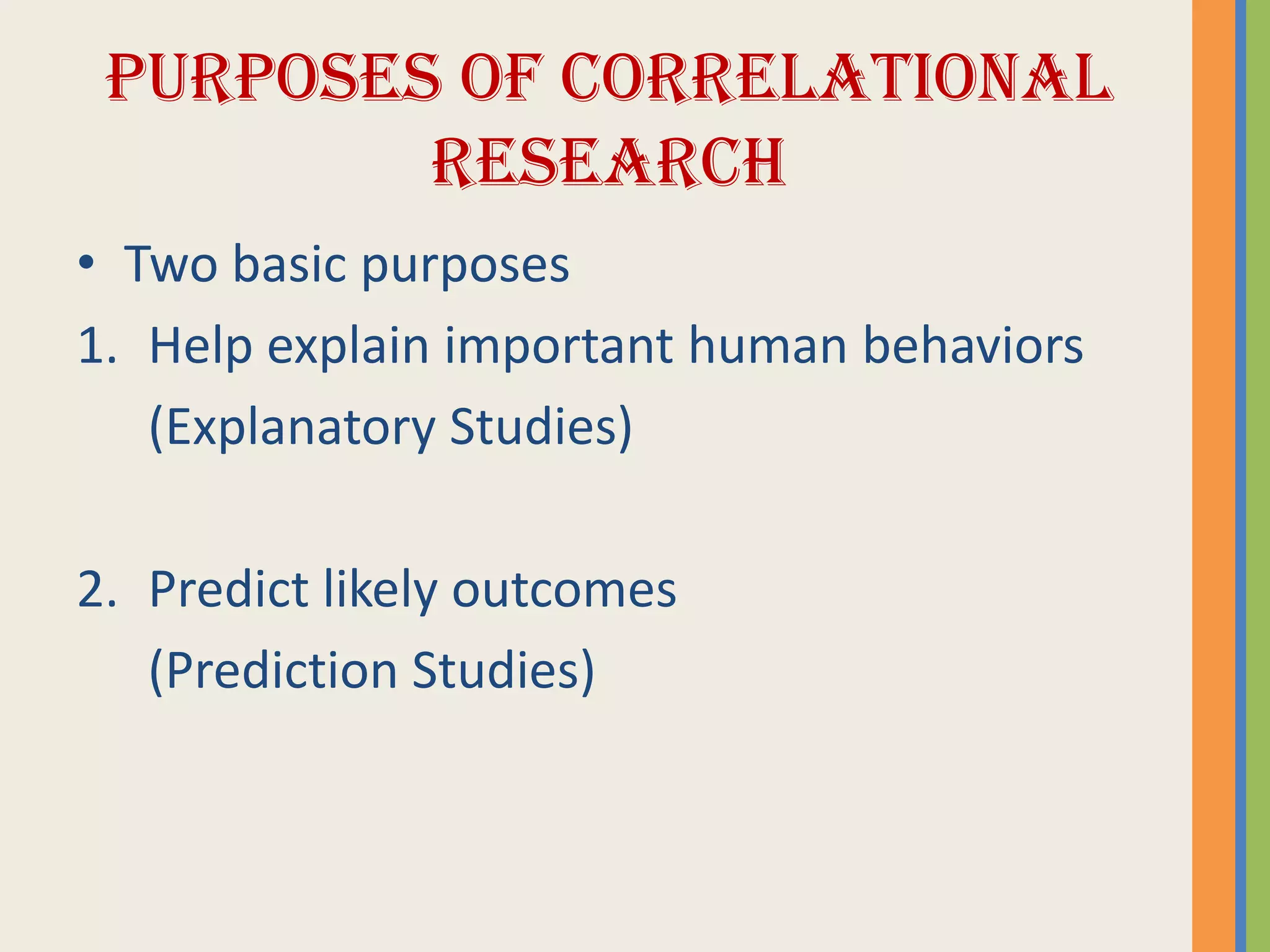 PURPOSES OF CORRELATIONAL
RESEARCH
• Two basic purposes
1. Help explain important human behaviors
(Explanatory Studies)
2. Predict likely outcomes
(Prediction Studies)
 