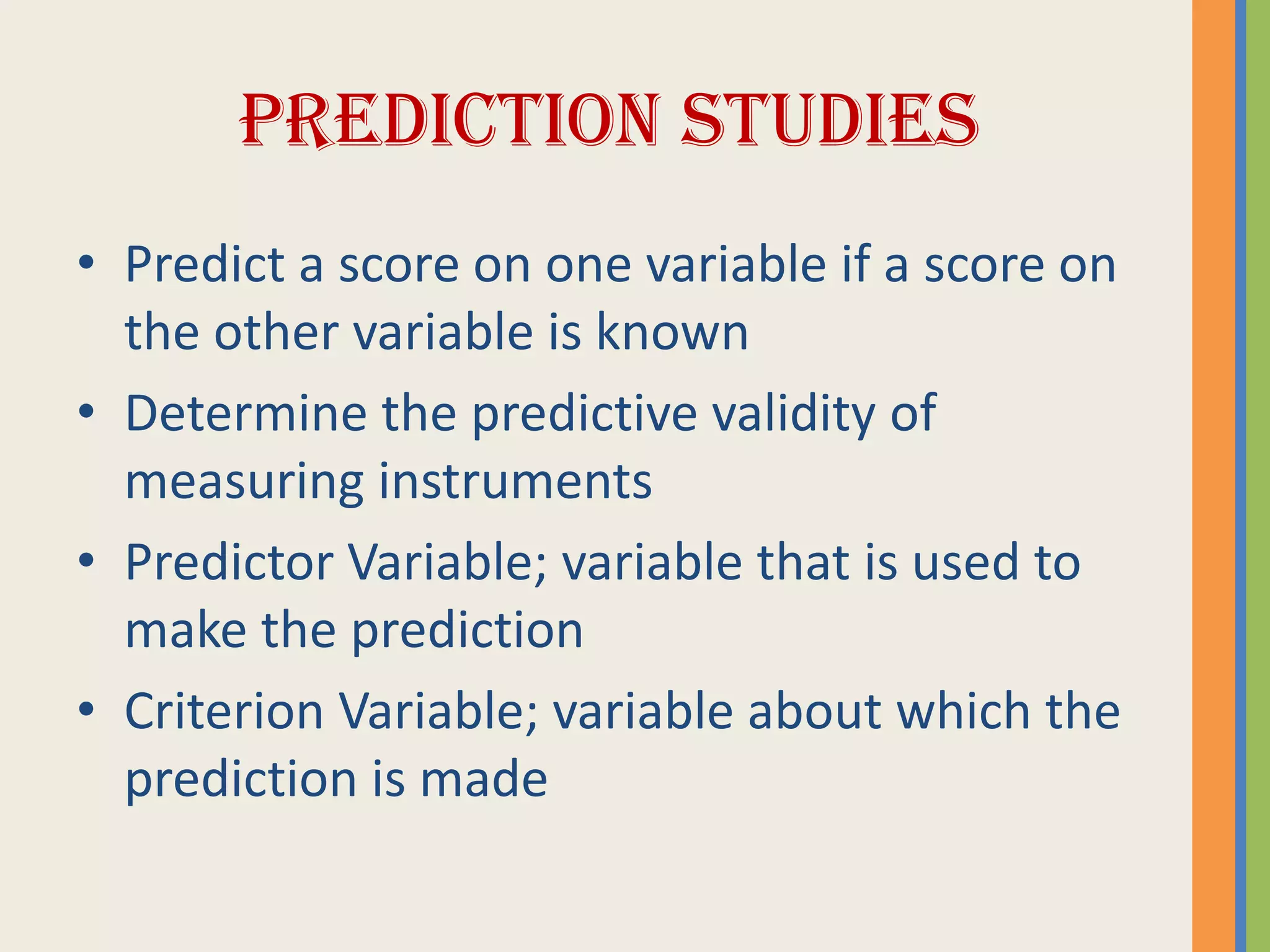 PREDICTION STUDIES
• Predict a score on one variable if a score on
the other variable is known
• Determine the predictive validity of
measuring instruments
• Predictor Variable; variable that is used to
make the prediction
• Criterion Variable; variable about which the
prediction is made
 