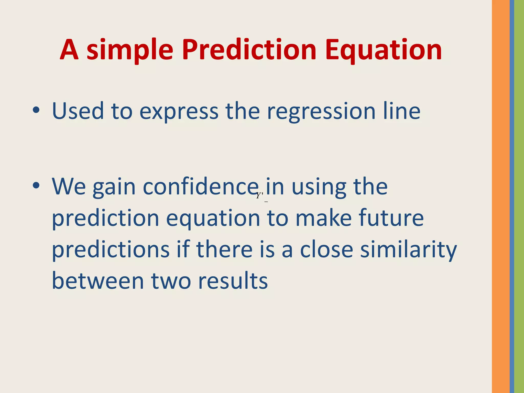 A simple Prediction Equation
• Used to express the regression line
• We gain confidence in using the
prediction equation to make future
predictions if there is a close similarity
between two results
'Y
 