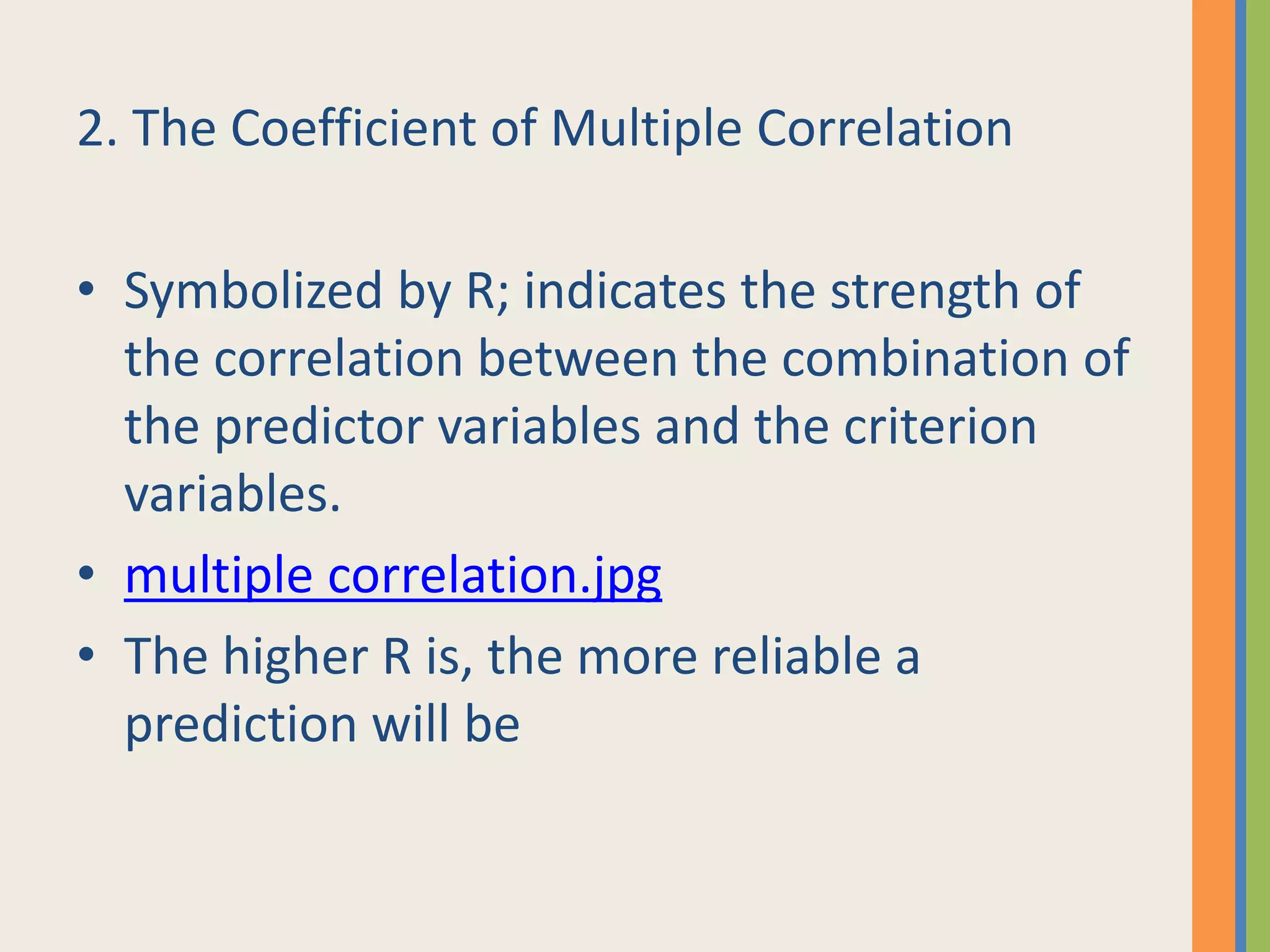 2. The Coefficient of Multiple Correlation
• Symbolized by R; indicates the strength of
the correlation between the combination of
the predictor variables and the criterion
variables.
• multiple correlation.jpg
• The higher R is, the more reliable a
prediction will be
 