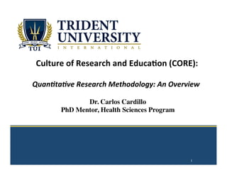  
	
  
	
  
	
  
	
  
	
  
Culture	
  of	
  Research	
  and	
  Educa2on	
  (CORE):	
  
	
  
	
  Quan%ta%ve	
  Research	
  Methodology:	
  An	
  Overview	
  
	
  
1
Dr. Carlos Cardillo
PhD Mentor, Health Sciences Program
 