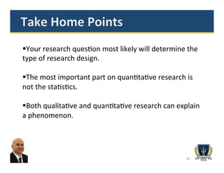 11
§ Your	
  research	
  ques>on	
  most	
  likely	
  will	
  determine	
  the	
  
type	
  of	
  research	
  design.	
  
§ The	
  most	
  important	
  part	
  on	
  quan>ta>ve	
  research	
  is	
  
not	
  the	
  sta>s>cs.	
  
§ Both	
  qualita>ve	
  and	
  quan>ta>ve	
  research	
  can	
  explain	
  
a	
  phenomenon.	
  	
  
 