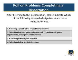 Aaer	
  listening	
  to	
  this	
  presenta>on,	
  please	
  indicate	
  which	
  
of	
  the	
  following	
  research	
  design	
  issues	
  are	
  more	
  
relevant	
  for	
  you.	
  	
  
	
  
12
1. Choosing a quantitative or qualitative research
2. Selection of type of quantitative research (experimental, quasi-
experimental, descriptive, correlational)
3. Collecting data for your research
4. Selection of right statistical analysis
 