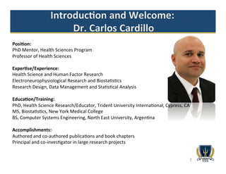 2
Posi2on:	
  
PhD	
  Mentor,	
  Health	
  Sciences	
  Program	
  
Professor	
  of	
  Health	
  Sciences	
  
	
  
Exper2se/Experience:	
  	
  
Health	
  Science	
  and	
  Human	
  Factor	
  Research	
  
Electroneurophysiological	
  Research	
  and	
  Biosta>s>cs	
  	
  
Research	
  Design,	
  Data	
  Management	
  and	
  Sta>s>cal	
  Analysis	
  
	
  
Educa2on/Training:	
  
PhD,	
  Health	
  Science	
  Research/Educator,	
  Trident	
  University	
  Interna>onal,	
  Cypress,	
  CA	
  
MS,	
  Biosta>s>cs,	
  New	
  York	
  Medical	
  College	
  	
  
BS,	
  Computer	
  Systems	
  Engineering,	
  North	
  East	
  University,	
  Argen>na	
  
	
  
Accomplishments:	
  	
  
Authored	
  and	
  co-­‐authored	
  publica>ons	
  and	
  book	
  chapters	
  
Principal	
  and	
  co-­‐inves>gator	
  in	
  large	
  research	
  projects	
  	
  
 
