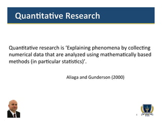 4
Quan>ta>ve	
  research	
  is	
  ‘Explaining	
  phenomena	
  by	
  collec>ng	
  
numerical	
  data	
  that	
  are	
  analyzed	
  using	
  mathema>cally	
  based	
  
methods	
  (in	
  par>cular	
  sta>s>cs)’.	
  
	
  	
  	
   	
   	
  	
  
	
  	
  	
   	
   	
  	
  Aliaga	
  and	
  Gunderson	
  (2000)	
  
 