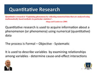 5
Quantitative research is ‘Explaining phenomena by collecting numerical data that are analyzed using
mathematically based methods (in particular statistics)’.
Aliaga and Gunderson (2000)
Quan>ta>ve	
  research	
  is	
  used	
  to	
  acquire	
  informa>on	
  about	
  a	
  
phenomenon	
  (or	
  phenomena)	
  using	
  numerical	
  (quan>ta>ve)	
  
data	
  
	
  
The	
  process	
  is	
  Formal	
  –	
  Objec>ve	
  -­‐	
  Systema>c	
  	
  
	
  
It	
  is	
  used	
  to	
  describe	
  variables	
  	
  by	
  examining	
  rela>onships	
  
among	
  variables	
  -­‐	
  determine	
  cause-­‐and-­‐eﬀect	
  interac>ons	
  
 