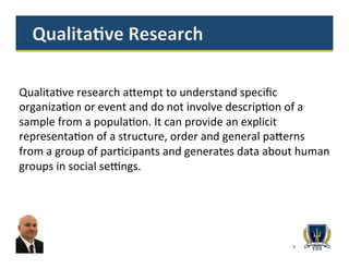 6
Qualita>ve	
  research	
  a^empt	
  to	
  understand	
  speciﬁc	
  
organiza>on	
  or	
  event	
  and	
  do	
  not	
  involve	
  descrip>on	
  of	
  a	
  
sample	
  from	
  a	
  popula>on.	
  It	
  can	
  provide	
  an	
  explicit	
  
representa>on	
  of	
  a	
  structure,	
  order	
  and	
  general	
  pa^erns	
  
from	
  a	
  group	
  of	
  par>cipants	
  and	
  generates	
  data	
  about	
  human	
  
groups	
  in	
  social	
  se`ngs.	
  	
  	
  	
  	
  	
  	
  	
  
	
  	
  	
  	
  
 