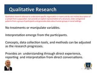 7
Qualita>ve	
  research	
  a^empt	
  to	
  understand	
  speciﬁc	
  organiza>on	
  or	
  event	
  and	
  do	
  not	
  involve	
  descrip>on	
  of	
  
a	
  sample	
  from	
  a	
  popula>on.	
  Can	
  provide	
  an	
  explicit	
  representa>on	
  of	
  a	
  structure,	
  order	
  and	
  general	
  
pa^erns	
  from	
  a	
  group	
  of	
  par>cipants	
  and	
  generates	
  data	
  about	
  human	
  groups	
  in	
  social	
  se`ngs.	
  	
  	
  	
  	
  	
  	
  	
  
No	
  treatments	
  or	
  manipulate	
  variables.	
  
	
  
Interpreta>on	
  emerge	
  from	
  the	
  par>cipants.	
  	
  
	
  
Concepts,	
  data	
  collec>on	
  tools,	
  and	
  methods	
  can	
  be	
  adjusted	
  
as	
  the	
  research	
  progresses.	
  
	
  
Provides	
  an	
  	
  understanding	
  through	
  direct	
  experience,	
  
repor>ng	
  	
  and	
  interpreta>on	
  from	
  direct	
  conversa>ons.	
  	
  
	
  
 