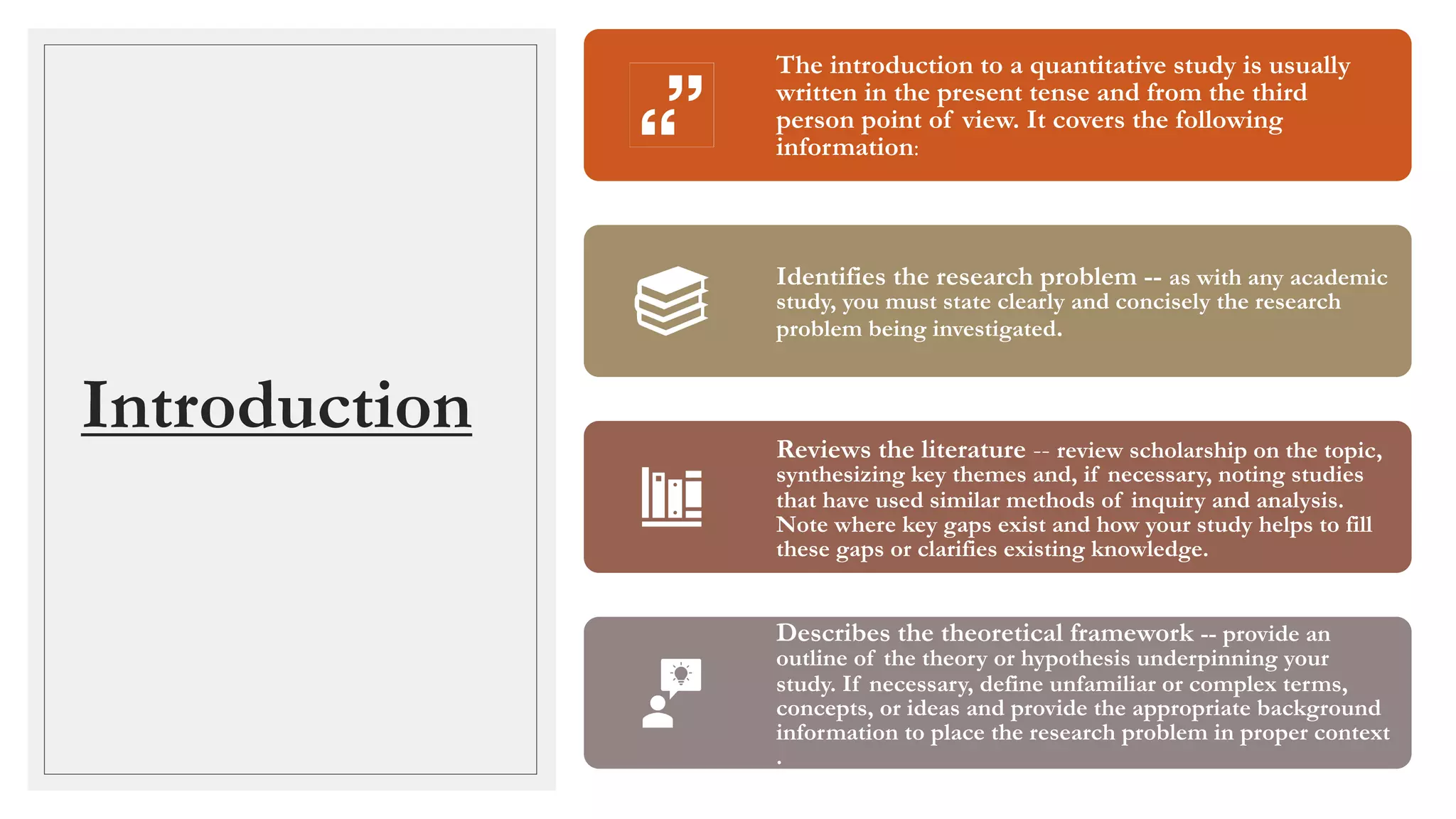 Introduction
The introduction to a quantitative study is usually
written in the present tense and from the third
person point of view. It covers the following
information:
Identifies the research problem -- as with any academic
study, you must state clearly and concisely the research
problem being investigated.
Reviews the literature -- review scholarship on the topic,
synthesizing key themes and, if necessary, noting studies
that have used similar methods of inquiry and analysis.
Note where key gaps exist and how your study helps to fill
these gaps or clarifies existing knowledge.
Describes the theoretical framework -- provide an
outline of the theory or hypothesis underpinning your
study. If necessary, define unfamiliar or complex terms,
concepts, or ideas and provide the appropriate background
information to place the research problem in proper context
.
 