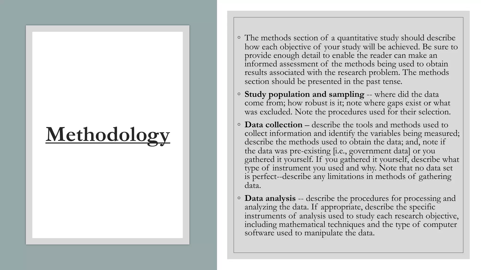 Methodology
◦ The methods section of a quantitative study should describe
how each objective of your study will be achieved. Be sure to
provide enough detail to enable the reader can make an
informed assessment of the methods being used to obtain
results associated with the research problem. The methods
section should be presented in the past tense.
◦ Study population and sampling -- where did the data
come from; how robust is it; note where gaps exist or what
was excluded. Note the procedures used for their selection.
◦ Data collection – describe the tools and methods used to
collect information and identify the variables being measured;
describe the methods used to obtain the data; and, note if
the data was pre-existing [i.e., government data] or you
gathered it yourself. If you gathered it yourself, describe what
type of instrument you used and why. Note that no data set
is perfect--describe any limitations in methods of gathering
data.
◦ Data analysis -- describe the procedures for processing and
analyzing the data. If appropriate, describe the specific
instruments of analysis used to study each research objective,
including mathematical techniques and the type of computer
software used to manipulate the data.
 