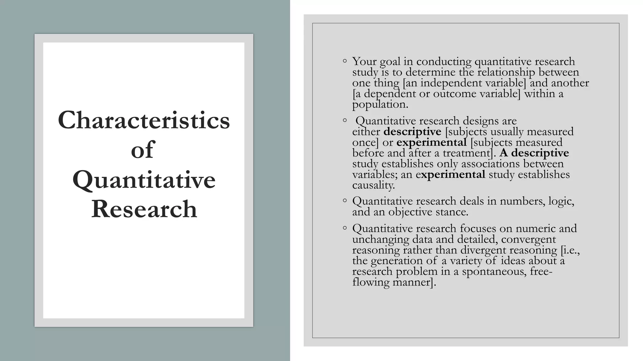 Characteristics
of
Quantitative
Research
◦ Your goal in conducting quantitative research
study is to determine the relationship between
one thing [an independent variable] and another
[a dependent or outcome variable] within a
population.
◦ Quantitative research designs are
either descriptive [subjects usually measured
once] or experimental [subjects measured
before and after a treatment]. A descriptive
study establishes only associations between
variables; an experimental study establishes
causality.
◦ Quantitative research deals in numbers, logic,
and an objective stance.
◦ Quantitative research focuses on numeric and
unchanging data and detailed, convergent
reasoning rather than divergent reasoning [i.e.,
the generation of a variety of ideas about a
research problem in a spontaneous, free-
flowing manner].
 
