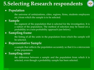 5.Selecting Research respondents
  Population
     the universe of units(nations, cities, regions, firms, students employees
     etc.) from which the sample is to be selected.
  Sample
     the segment of the population that is selected for the investigation. It is
     a subset of the population. The method of selection may be based on a
     probability or a non-probability approach (see below).
  Sampling frame
     the listing of all the units in the population from which the sample will
     be selected.
  Representative Sample
     a sample that reflects the population accurately so that it is a microcosm
     of the population.
  Sampling error
     the difference between a sample and the population from which it is
     selected, even though a probability sample has been selected.
 