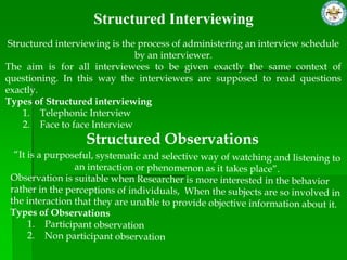 Structured Interviewing
 Structured interviewing is the process of administering an interview schedule
                               by an interviewer.
The aim is for all interviewees to be given exactly the same context of
questioning. In this way the interviewers are supposed to read questions
exactly.
Types of Structured interviewing
     1. Telephonic Interview
     2. Face to face Interview
                  Structured Observations
 