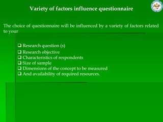 Variety of factors influence questionnaire


The choice of questionnaire will be influenced by a variety of factors related
to your


        Research question (s)
        Research objective
        Characteristics of respondents
        Size of sample
        Dimensions of the concept to be measured
        And availability of required resources.
 