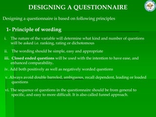 DESIGNING A QUESTIONNAIRE
Designing a questionnaire is based on following principles

 1- Principle of wording
i.    The nature of the variable will determine what kind and number of questions
      will be asked i.e. ranking, rating or dichotomous

ii.   The wording should be simple, easy and appropriate
iii. Closed ended questions will be used with the intention to have ease, and
     enhanced comparability.
iv. Add both positively as well as negatively worded questions

 v. Always avoid double barreled, ambiguous, recall dependent, leading or loaded
     questions

 vi. The sequence of questions in the questionnaire should be from general to
     specific, and easy to more difficult. It is also called funnel approach.
 