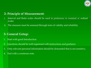 2- Principle of Measurement:
i.   Interval and Ratio scales should be used in preference to nominal or ordinal
     scales
ii. The measure must be assessed through tests of validity and reliability



3- General Getup:
1. Start with good Introduction

2. Questions should be well organized with instructions and guidance

3. Only relevant personal information should be demanded that is not sensitive,

4. End with a courteous note.
 