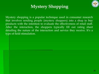 Mystery Shopping

Mystery shopping is a popular technique used in consumer research
that involves sending people (mystery shoppers) into a shop to buy
products with the intention to evaluate the effectiveness of retail staff.
After the interaction, the shoppers typically fill out rating sheet
detailing the nature of the interaction and service they receive. It’s a
type of field stimulation.
 