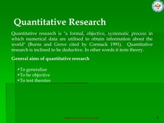 Quantitative Research
Quantitative research is "a formal, objective, systematic process in
which numerical data are utilised to obtain information about the
world" (Burns and Grove cited by Cormack 1991). Quantitative
research is inclined to be deductive. In other words it tests theory.
General aims of quantitative research

  •To generalize
  •To be objective
  •To test theories




                          SUPERIOR GROUP OF COLLEGES
 