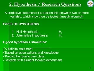 2. Hypothesis / Research Questions
 A predictive statement of a relationship between two or more
     variable, which may then be tested through research

TYPES OF HYPOTHESIS

      1. Null Hypothesis               Ho
      2. Alternative Hypothesis        H1

A good hypothesis should be:

A definite statement
Based on observations and knowledge
Predict the results very clear
Testable with straight forward experiment
 