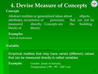 4. Devise Measure of Concepts
Concept:
 Abstract realities or generalized ideas about     objects,
 attributes, occurrence or      processes,  that can not be
 measured        directly. Concepts are     the    building
 blocks of       theory.
 Examples
 level of motivation

Variable

 Empirical realities that may have varied (different) values
 that can be measured directly is called variables
 Example:         Gender (male or female)
                  Temperature ( 98o , 95o , 100o ) etc
 