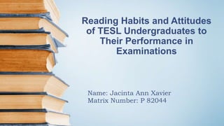 Reading Habits and Attitudes
of TESL Undergraduates to
Their Performance in
Examinations
Name: Jacinta Ann Xavier
Matrix Number: P 82044
 