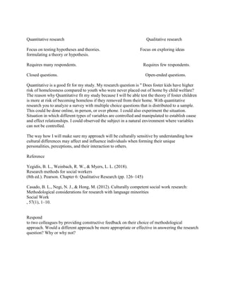 Quantitative research Qualitative research
Focus on testing hypotheses and theories. Focus on exploring ideas
formulating a theory or hypothesis.
Requires many respondents. Requires few respondents.
Closed questions. Open-ended questions.
Quantitative is a good fit for my study. My research question is " Does foster kids have higher
risk of homelessness compared to youth who were never placed out of home by child welfare?
The reason why Quantitative fit my study because I will be able test the theory if foster children
is more at risk of becoming homeless if they removed from their home. With quantitative
research you to analyze a survey with multiple choice questions that is distributed to a sample.
This could be done online, in person, or over phone. I could also experiment the situation.
Situation in which different types of variables are controlled and manipulated to establish cause
and effect relationships. I could observed the subject in a natural environment where variables
can not be controlled.
The way how I will make sure my approach will be culturally sensitive by understanding how
cultural differences may affect and influence individuals when forming their unique
personalities, perceptions, and their interaction to others.
Reference
Yegidis, B. L., Weinbach, R. W., & Myers, L. L. (2018).
Research methods for social workers
(8th ed.). Pearson. Chapter 6: Qualitative Research (pp. 126–145)
Casado, B. L., Negi, N. J., & Hong, M. (2012). Culturally competent social work research:
Methodological considerations for research with language minorities
Social Work
, 57(1), 1–10.
Respond
to two colleagues by providing constructive feedback on their choice of methodological
approach. Would a different approach be more appropriate or effective in answering the research
question? Why or why not?
 