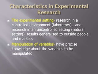  The experimental setting- research in a
controlled environment (laboratory), and
research in an uncontrolled setting (natural
setting), results generalised to outside people
and markets
 Manipulation of variables- have precise
knowledge about the variables to be
manipulated
 
