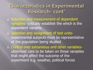  Selection and measurement of dependent
variables- critically establish the which is the
dependent variable
 Selection and assignment of test units-
experimental subjects must be representative
of the population being studied
 Control over extraneous and other variables-
uttermost care to be taken on those variables
that might affect the outcome of the
experiment e.g. weather, political forces
 