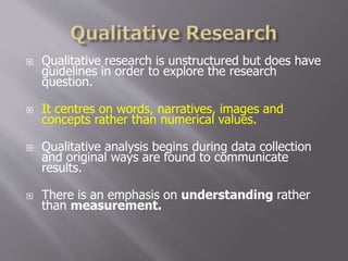  Qualitative research is unstructured but does have
guidelines in order to explore the research
question.
 It centres on words, narratives, images and
concepts rather than numerical values.
 Qualitative analysis begins during data collection
and original ways are found to communicate
results.
 There is an emphasis on understanding rather
than measurement.
 