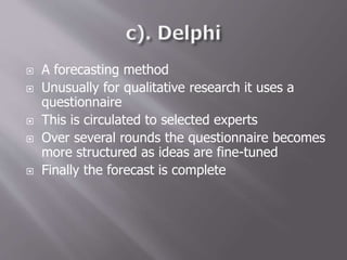  A forecasting method
 Unusually for qualitative research it uses a
questionnaire
 This is circulated to selected experts
 Over several rounds the questionnaire becomes
more structured as ideas are fine-tuned
 Finally the forecast is complete
 