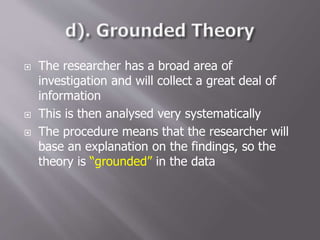  The researcher has a broad area of
investigation and will collect a great deal of
information
 This is then analysed very systematically
 The procedure means that the researcher will
base an explanation on the findings, so the
theory is “grounded” in the data
 
