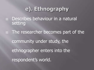  Describes behaviour in a natural
setting
 The researcher becomes part of the
community under study, the
ethnographer enters into the
respondent’s world.
 