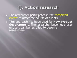  The researcher participates in the "observed
event” to affect the course of events
 This approach has been used for new product
development. The researcher becomes a user
or users can be recruited to become
researchers
 