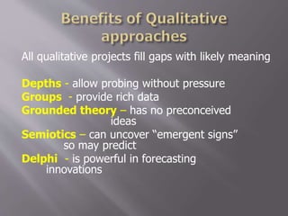 All qualitative projects fill gaps with likely meaning
Depths - allow probing without pressure
Groups - provide rich data
Grounded theory – has no preconceived
ideas
Semiotics – can uncover “emergent signs”
so may predict
Delphi - is powerful in forecasting
innovations
 