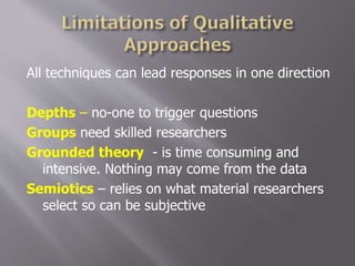 All techniques can lead responses in one direction
Depths – no-one to trigger questions
Groups need skilled researchers
Grounded theory - is time consuming and
intensive. Nothing may come from the data
Semiotics – relies on what material researchers
select so can be subjective
 