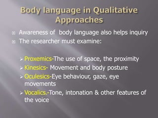  Awareness of body language also helps inquiry
 The researcher must examine:
 Proxemics-The use of space, the proximity
 Kinesics- Movement and body posture
 Oculesics-Eye behaviour, gaze, eye
movements
 Vocalics.-Tone, intonation & other features of
the voice
 